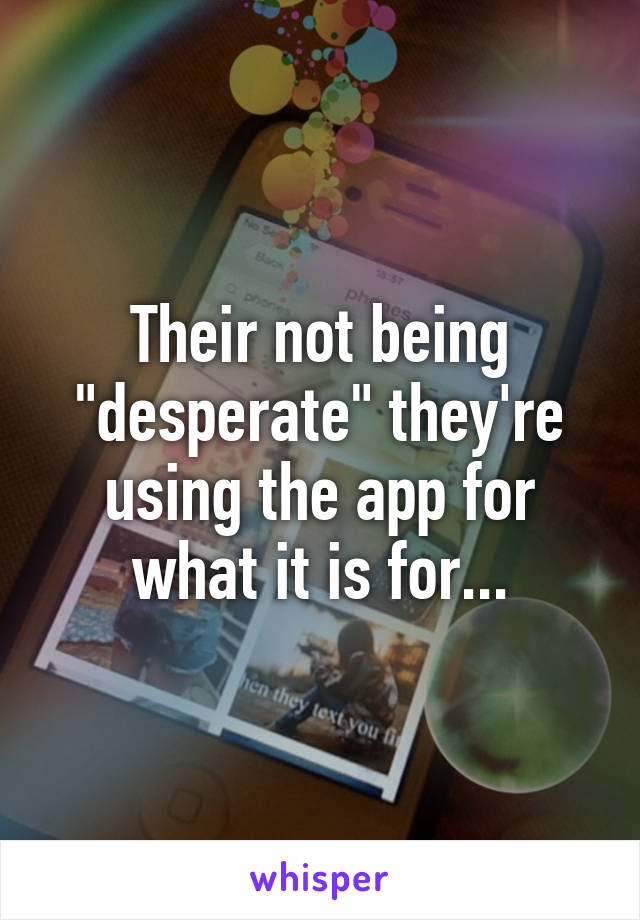 Their not being "desperate" they're using the app for what it is for...