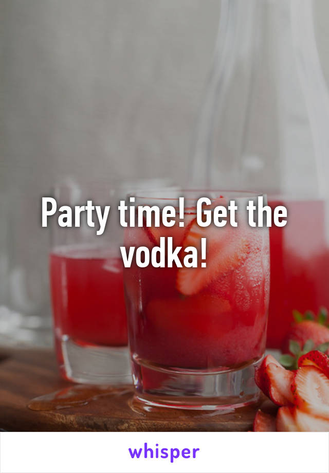 Party time! Get the vodka!