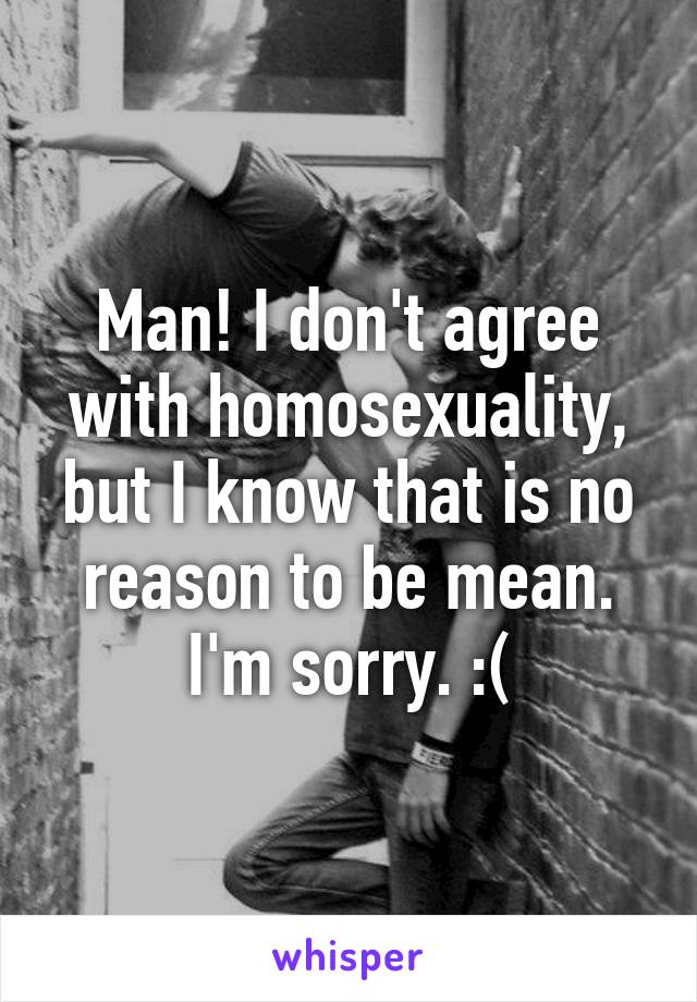 Man! I don't agree with homosexuality, but I know that is no reason to be mean. I'm sorry. :(