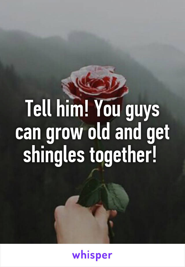 Tell him! You guys can grow old and get shingles together! 