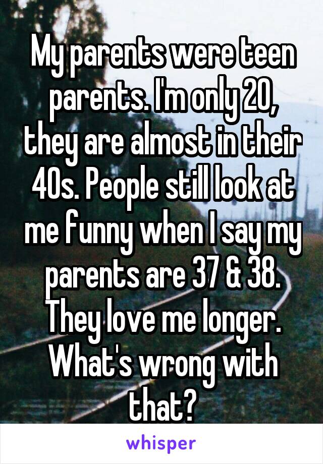 My parents were teen parents. I'm only 20, they are almost in their 40s. People still look at me funny when I say my parents are 37 & 38. They love me longer. What's wrong with that?
