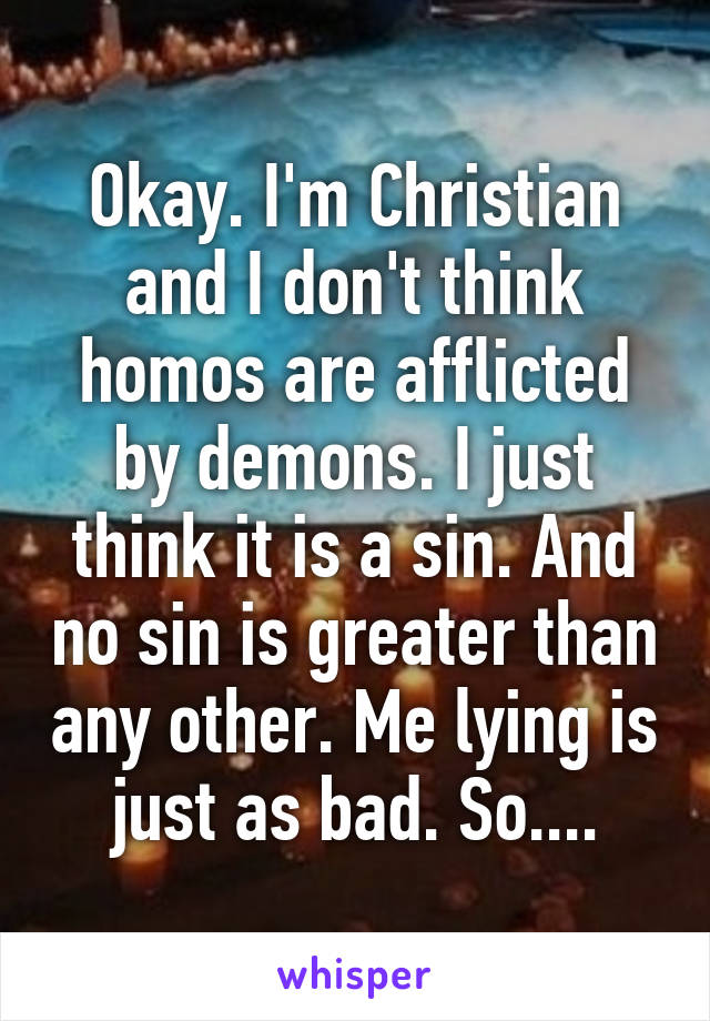 Okay. I'm Christian and I don't think homos are afflicted by demons. I just think it is a sin. And no sin is greater than any other. Me lying is just as bad. So....