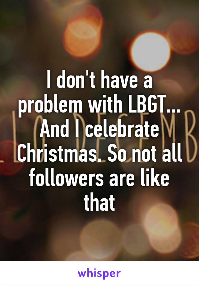 I don't have a problem with LBGT... And I celebrate Christmas. So not all followers are like that