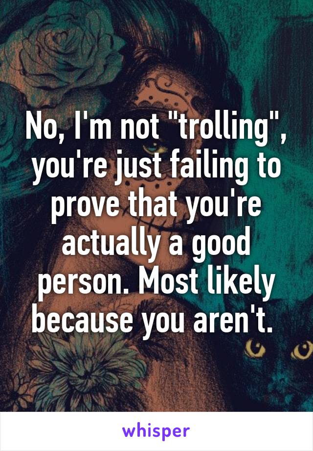 No, I'm not "trolling", you're just failing to prove that you're actually a good person. Most likely because you aren't. 