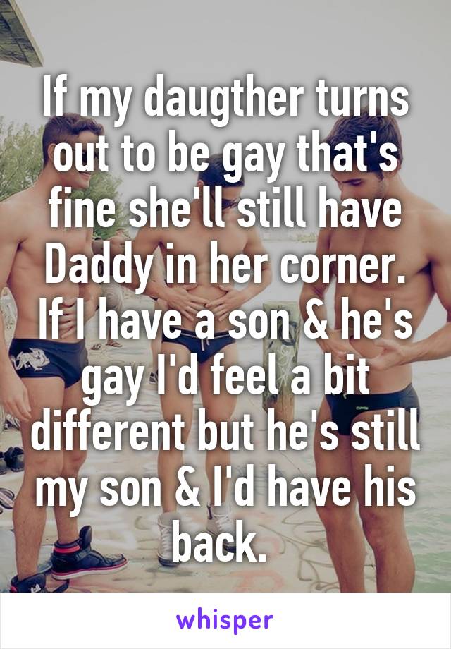 If my daugther turns out to be gay that's fine she'll still have Daddy in her corner. If I have a son & he's gay I'd feel a bit different but he's still my son & I'd have his back. 