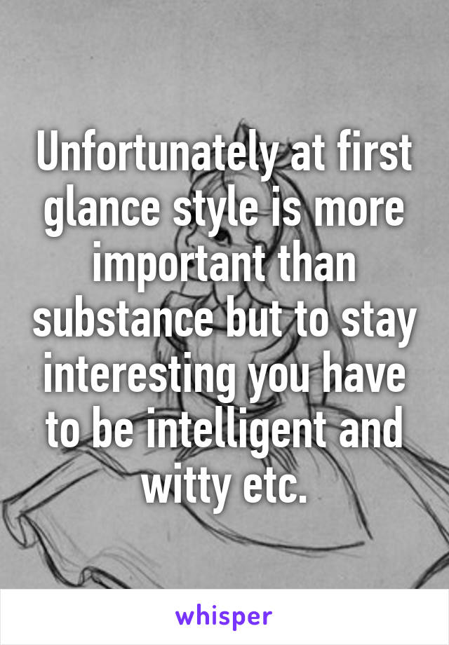 Unfortunately at first glance style is more important than substance but to stay interesting you have to be intelligent and witty etc.