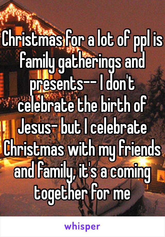 Christmas for a lot of ppl is family gatherings and presents-- I don't celebrate the birth of Jesus- but I celebrate Christmas with my friends and family, it's a coming together for me