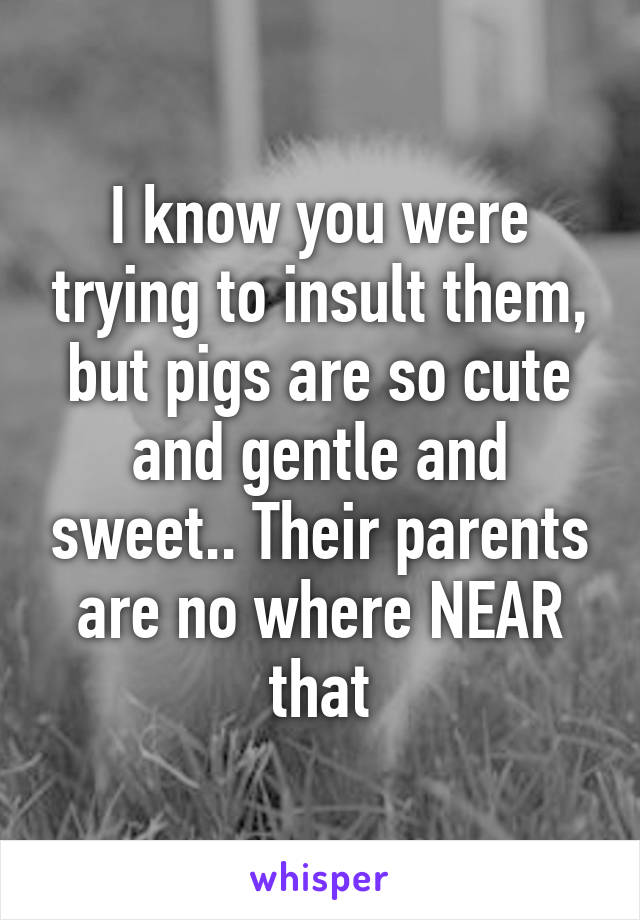 I know you were trying to insult them, but pigs are so cute and gentle and sweet.. Their parents are no where NEAR that