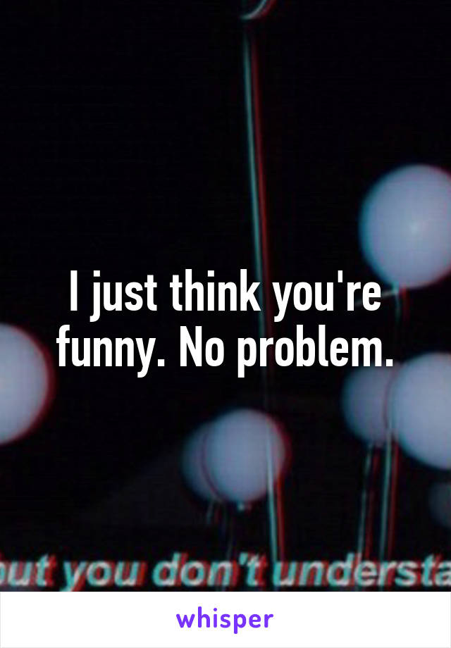 I just think you're funny. No problem.