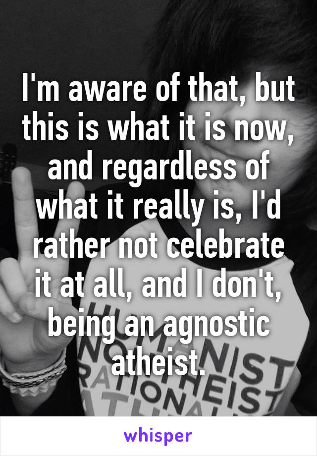 I'm aware of that, but this is what it is now, and regardless of what it really is, I'd rather not celebrate it at all, and I don't, being an agnostic atheist.