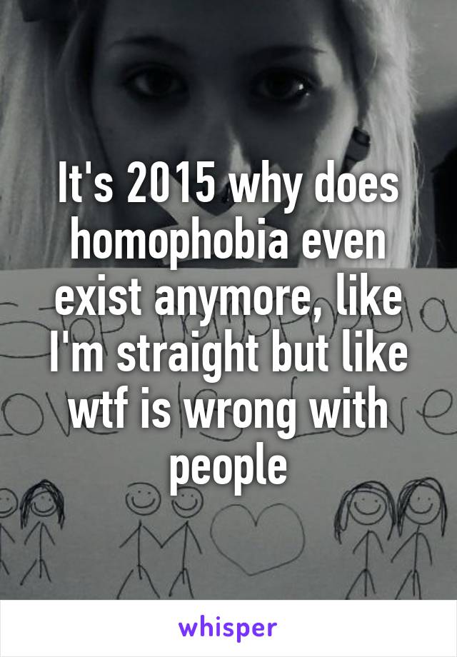 It's 2015 why does homophobia even exist anymore, like I'm straight but like wtf is wrong with people