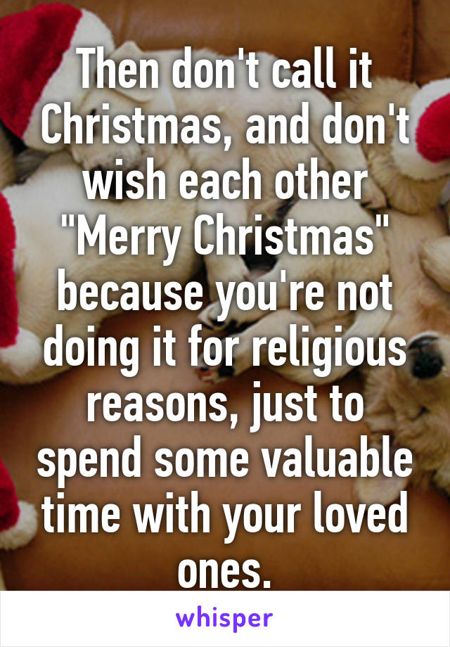 Then don't call it Christmas, and don't wish each other "Merry Christmas" because you're not doing it for religious reasons, just to spend some valuable time with your loved ones.