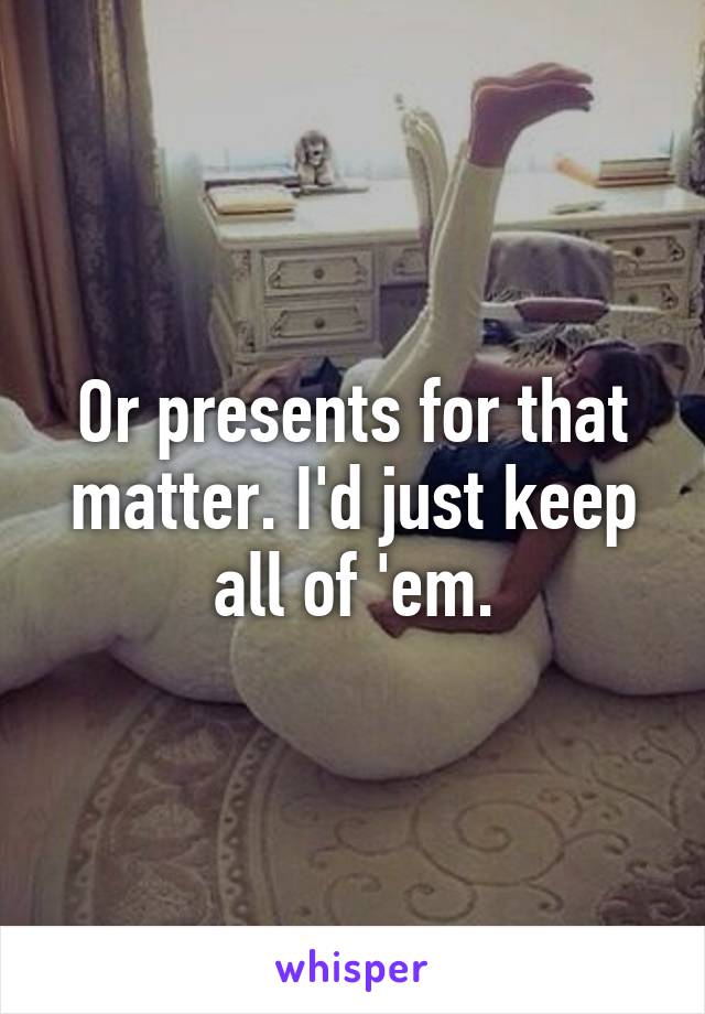 Or presents for that matter. I'd just keep all of 'em.