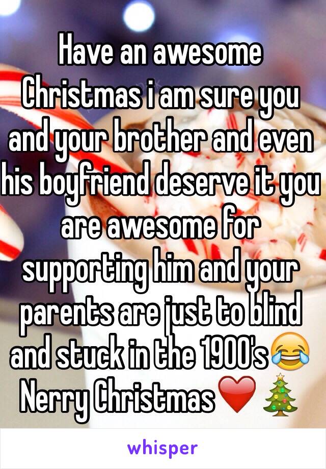 Have an awesome Christmas i am sure you and your brother and even his boyfriend deserve it you are awesome for supporting him and your parents are just to blind and stuck in the 1900's😂 Nerry Christmas❤️🎄