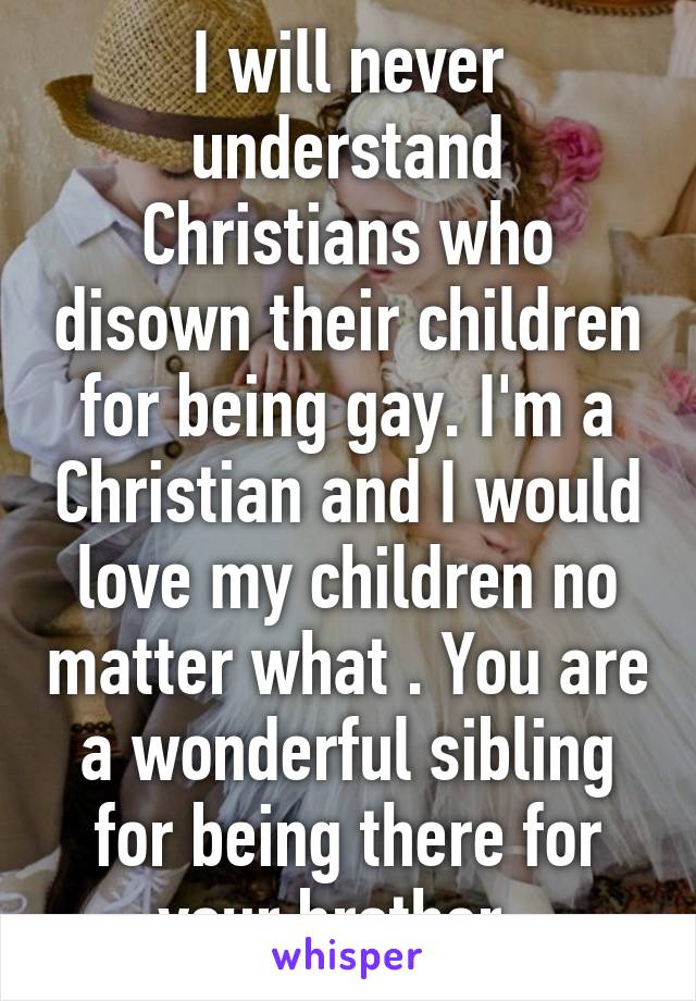 I will never understand Christians who disown their children for being gay. I'm a Christian and I would love my children no matter what . You are a wonderful sibling for being there for your brother. 