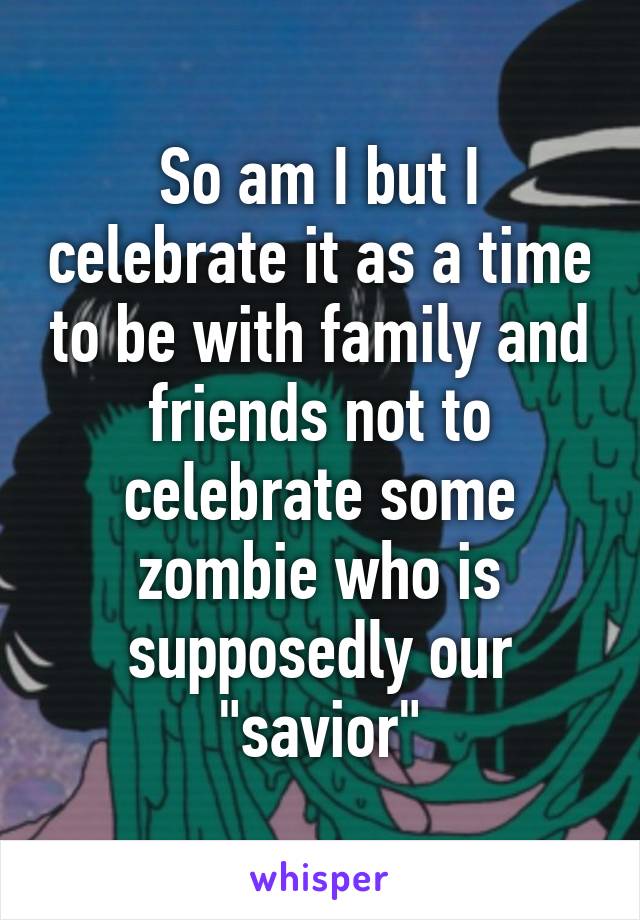 So am I but I celebrate it as a time to be with family and friends not to celebrate some zombie who is supposedly our "savior"