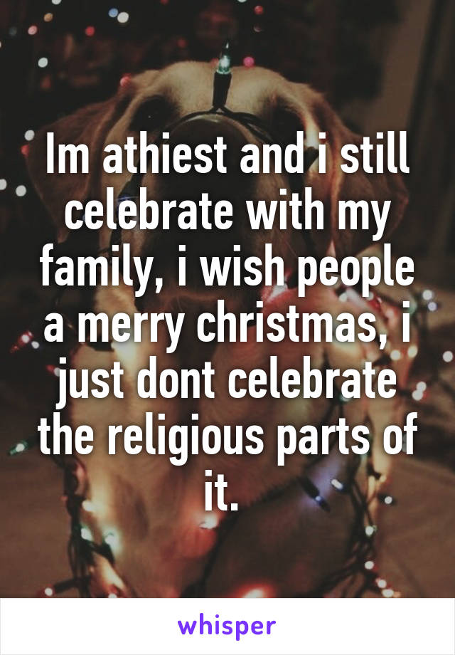 Im athiest and i still celebrate with my family, i wish people a merry christmas, i just dont celebrate the religious parts of it. 