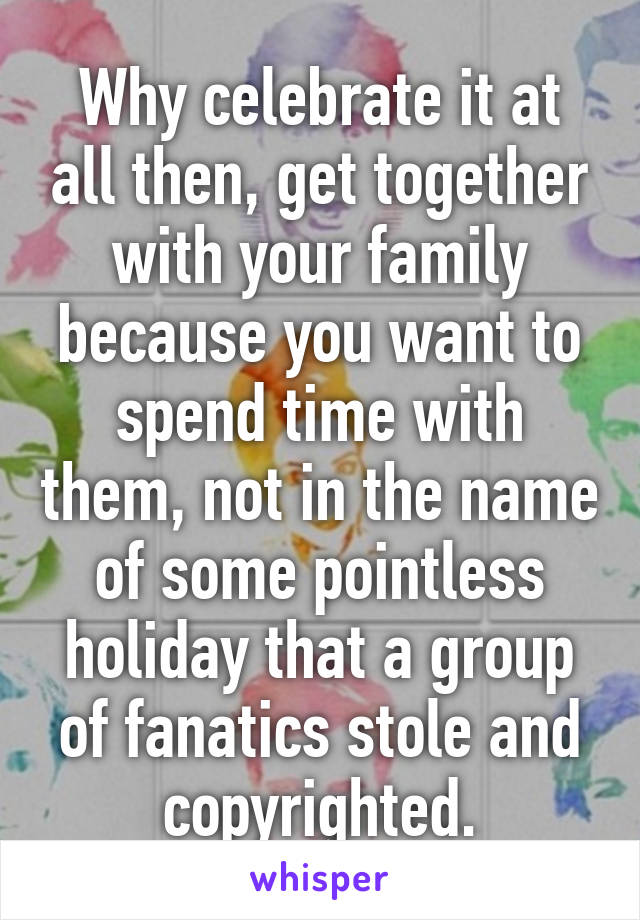 Why celebrate it at all then, get together with your family because you want to spend time with them, not in the name of some pointless holiday that a group of fanatics stole and copyrighted.