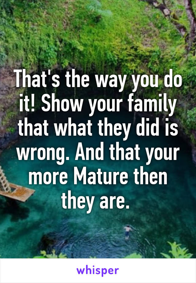 That's the way you do it! Show your family that what they did is wrong. And that your more Mature then they are. 