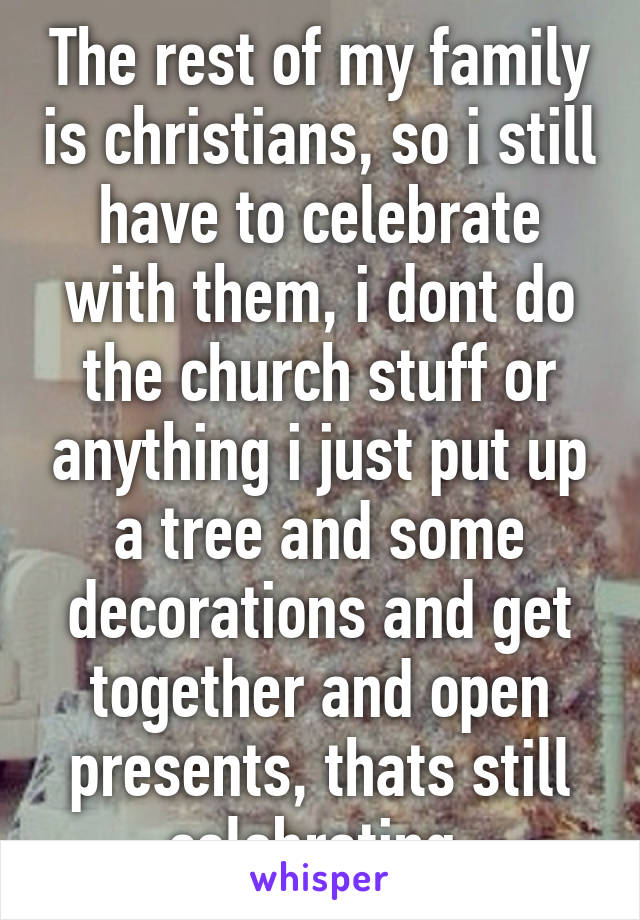 The rest of my family is christians, so i still have to celebrate with them, i dont do the church stuff or anything i just put up a tree and some decorations and get together and open presents, thats still celebrating.