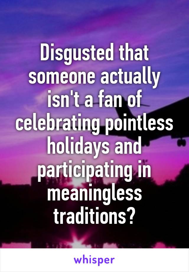 Disgusted that someone actually isn't a fan of celebrating pointless holidays and participating in meaningless traditions?