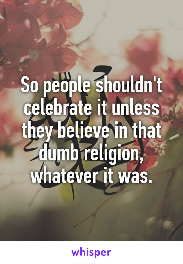 So people shouldn't celebrate it unless they believe in that dumb religion, whatever it was.