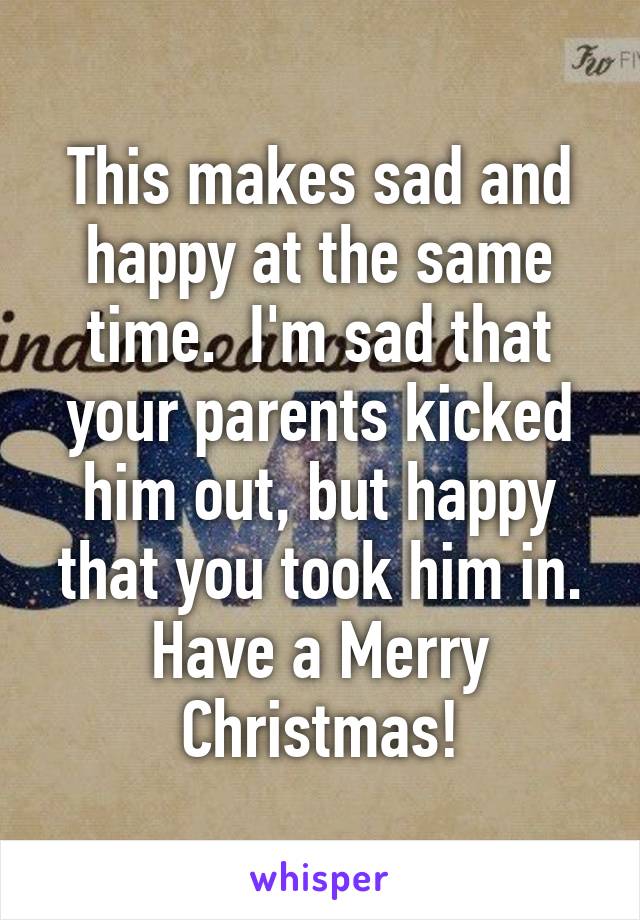 This makes sad and happy at the same time.  I'm sad that your parents kicked him out, but happy that you took him in. Have a Merry Christmas!