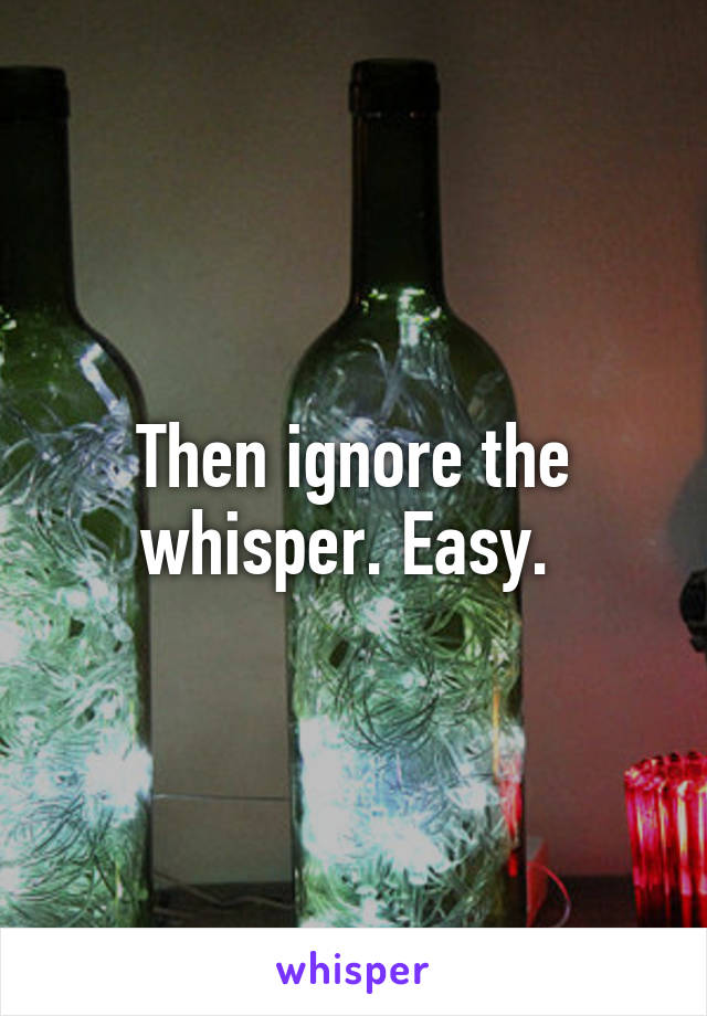 Then ignore the whisper. Easy. 