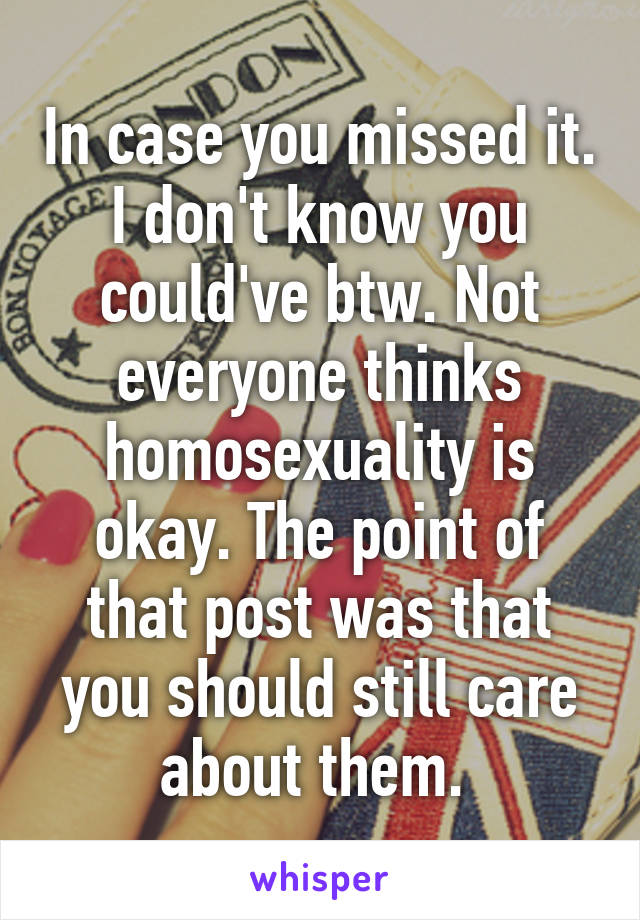 In case you missed it. I don't know you could've btw. Not everyone thinks homosexuality is okay. The point of that post was that you should still care about them. 