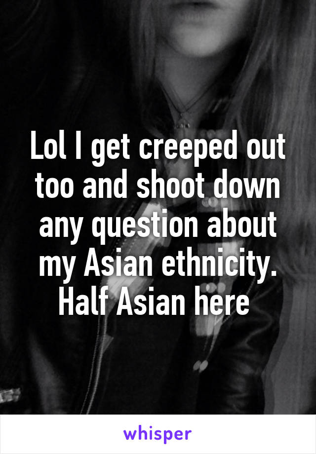 Lol I get creeped out too and shoot down any question about my Asian ethnicity.
Half Asian here 