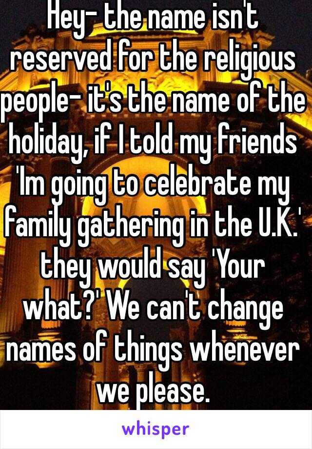 Hey- the name isn't reserved for the religious people- it's the name of the holiday, if I told my friends 'Im going to celebrate my family gathering in the U.K.' they would say 'Your what?' We can't change names of things whenever we please.