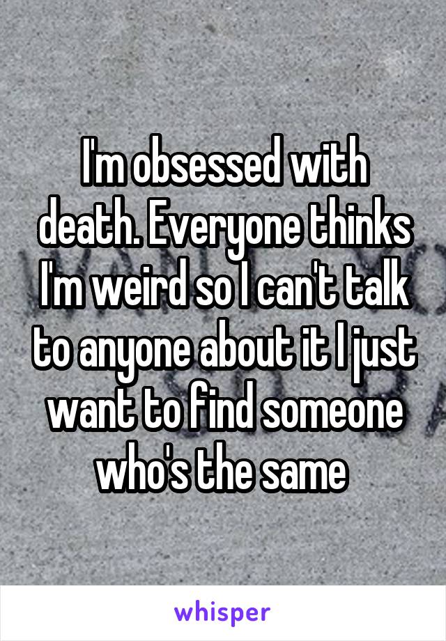 I'm obsessed with death. Everyone thinks I'm weird so I can't talk to anyone about it I just want to find someone who's the same 