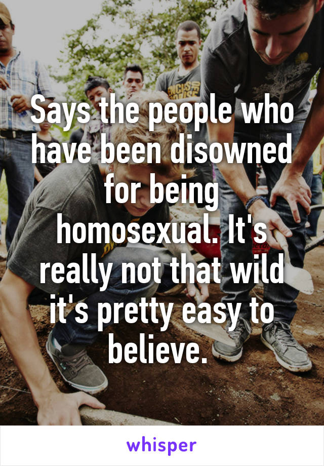 Says the people who have been disowned for being homosexual. It's really not that wild it's pretty easy to believe. 