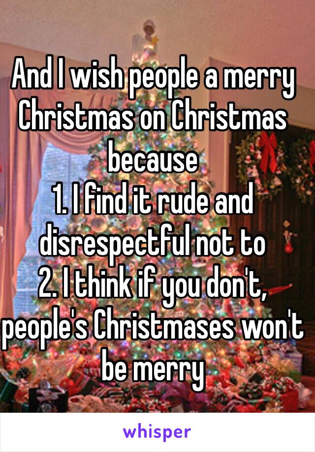 And I wish people a merry Christmas on Christmas because
1. I find it rude and disrespectful not to
2. I think if you don't, people's Christmases won't be merry