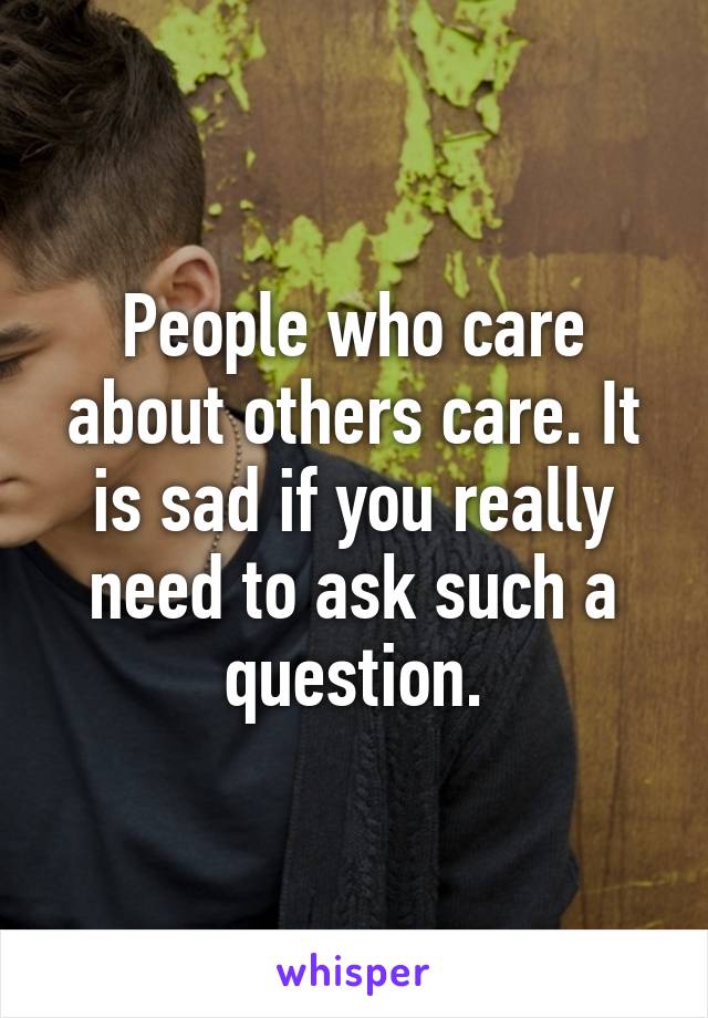 People who care about others care. It is sad if you really need to ask such a question.