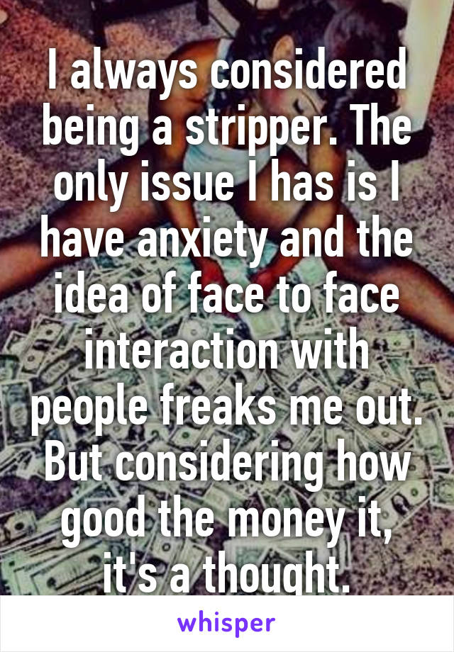 I always considered being a stripper. The only issue I has is I have anxiety and the idea of face to face interaction with people freaks me out. But considering how good the money it, it's a thought.