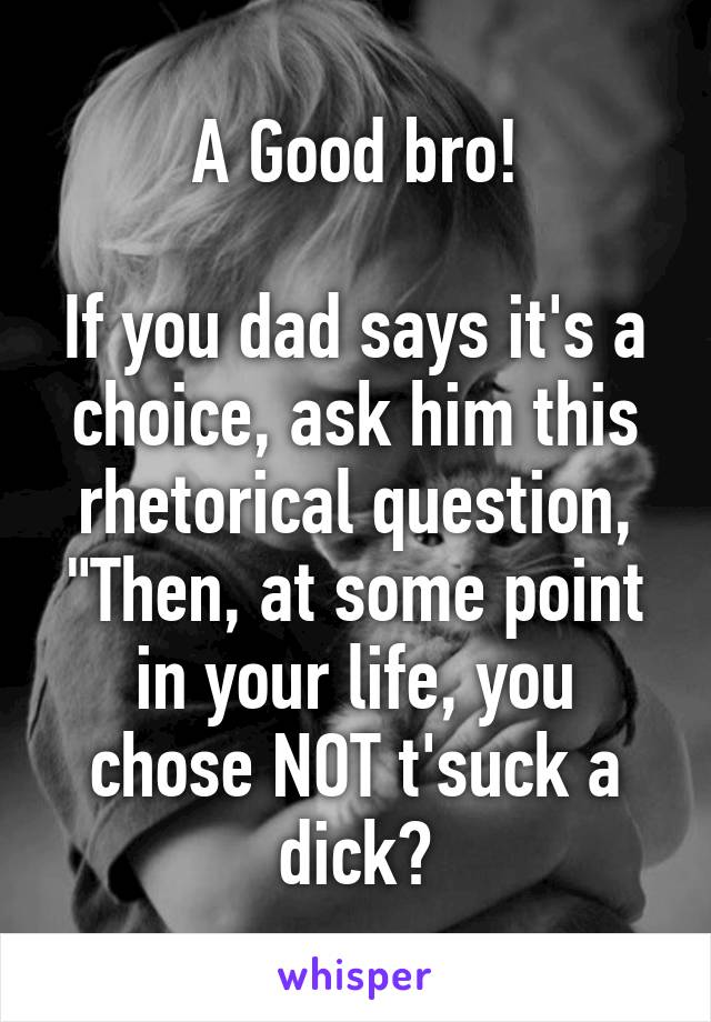 A Good bro!

If you dad says it's a choice, ask him this rhetorical question, "Then, at some point in your life, you chose NOT t'suck a dick?