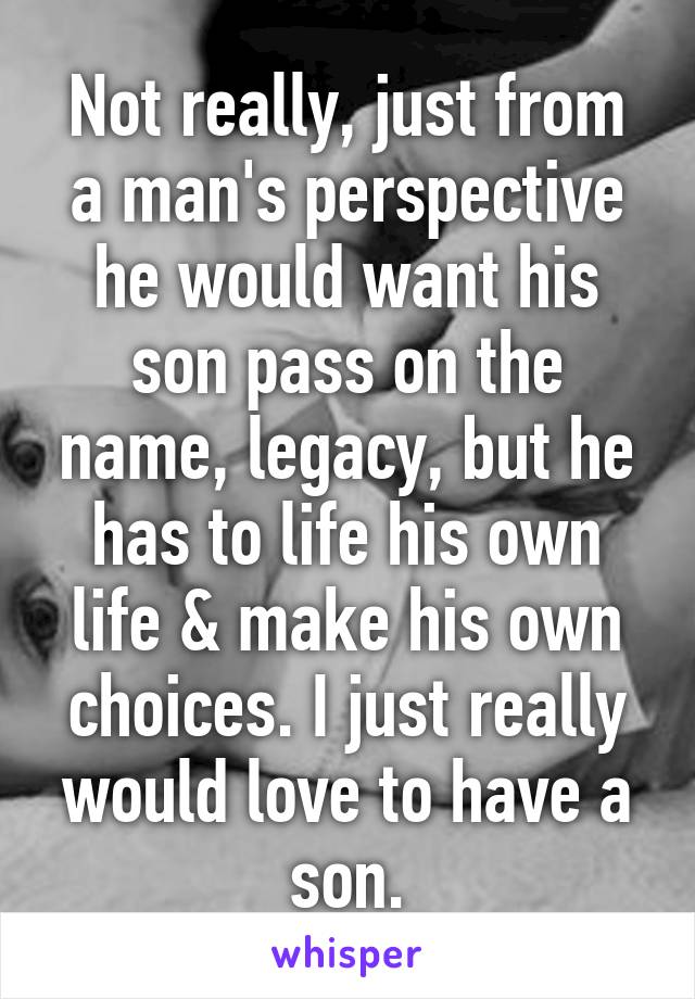 Not really, just from a man's perspective he would want his son pass on the name, legacy, but he has to life his own life & make his own choices. I just really would love to have a son.