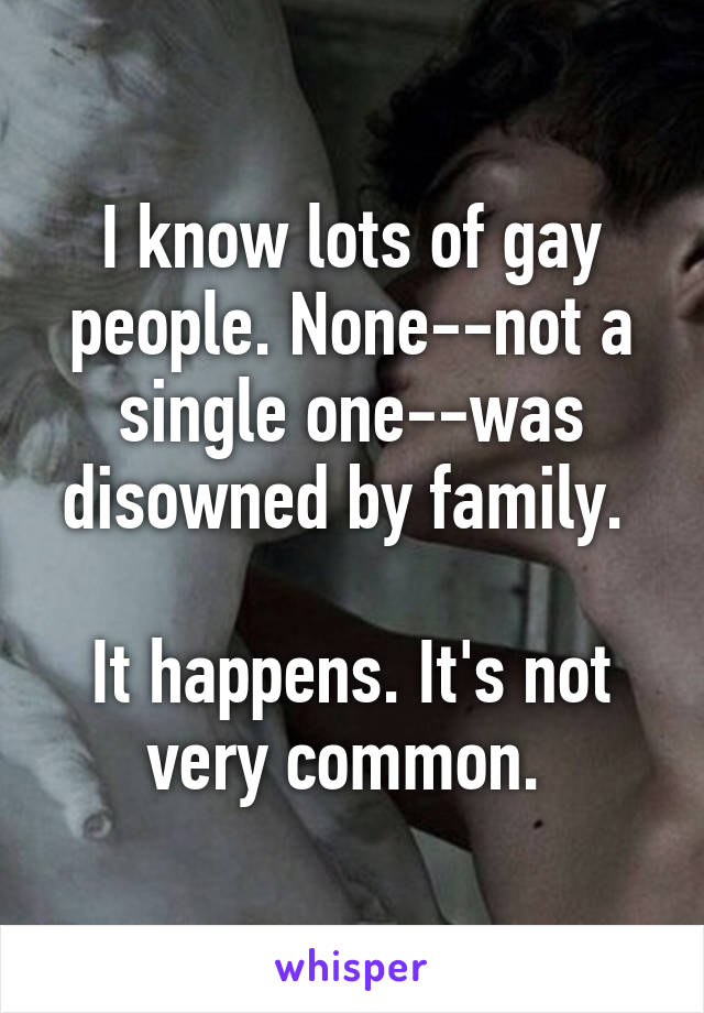 I know lots of gay people. None--not a single one--was disowned by family. 

It happens. It's not very common. 