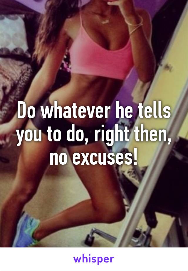 Do whatever he tells you to do, right then, no excuses!