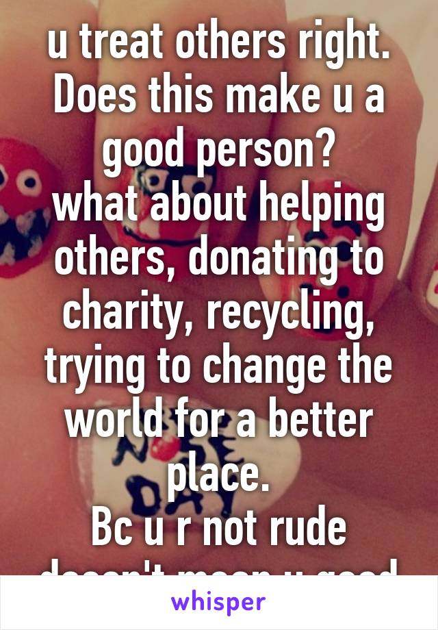 u treat others right. Does this make u a good person?
what about helping others, donating to charity, recycling, trying to change the world for a better place.
Bc u r not rude doesn't mean u good