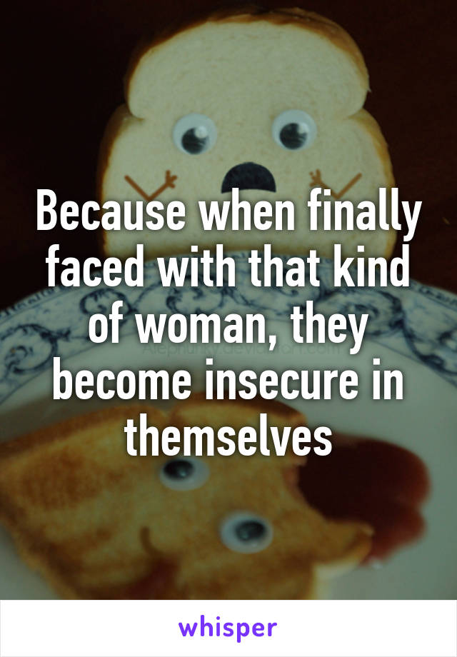 Because when finally faced with that kind of woman, they become insecure in themselves