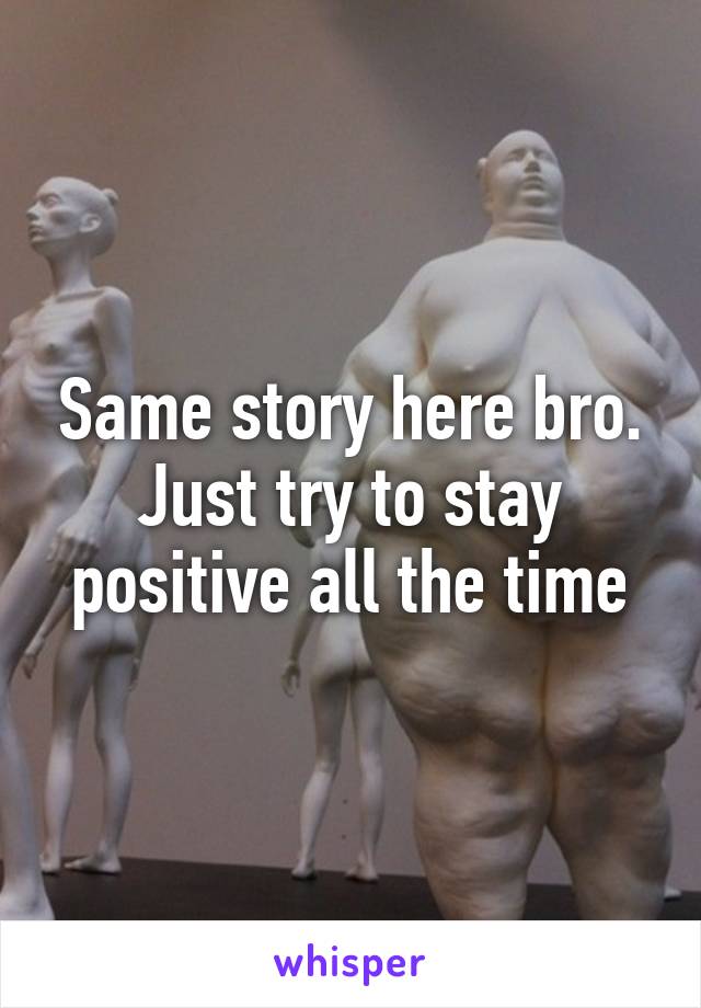 Same story here bro. Just try to stay positive all the time