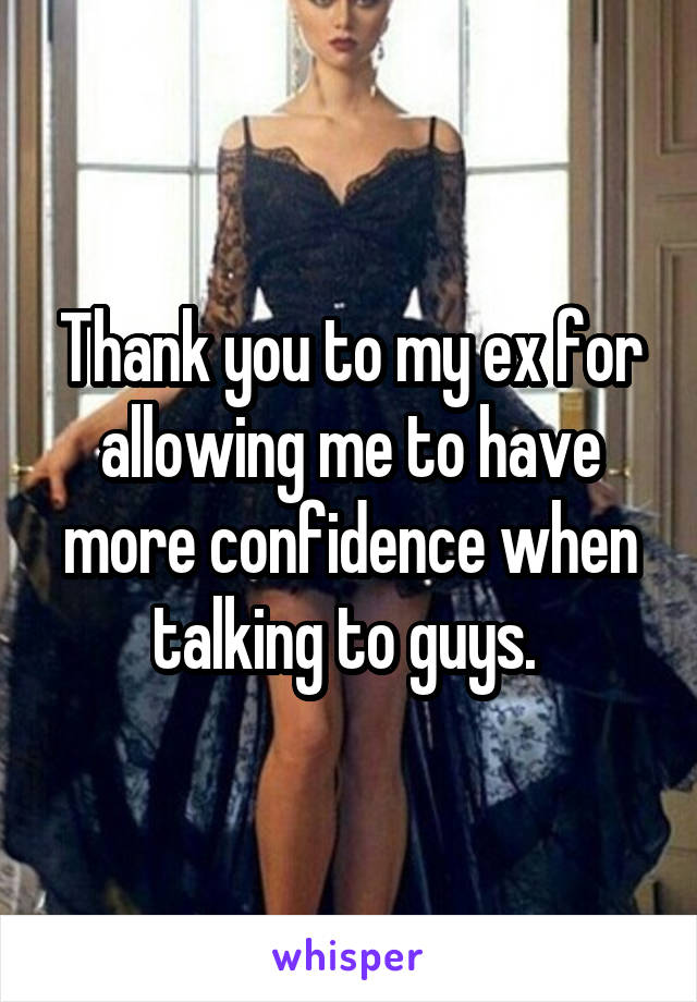 Thank you to my ex for allowing me to have more confidence when talking to guys. 