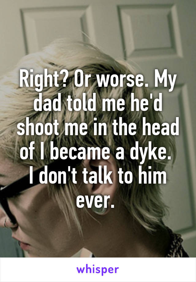 Right? Or worse. My dad told me he'd shoot me in the head of I became a dyke. 
I don't talk to him ever. 