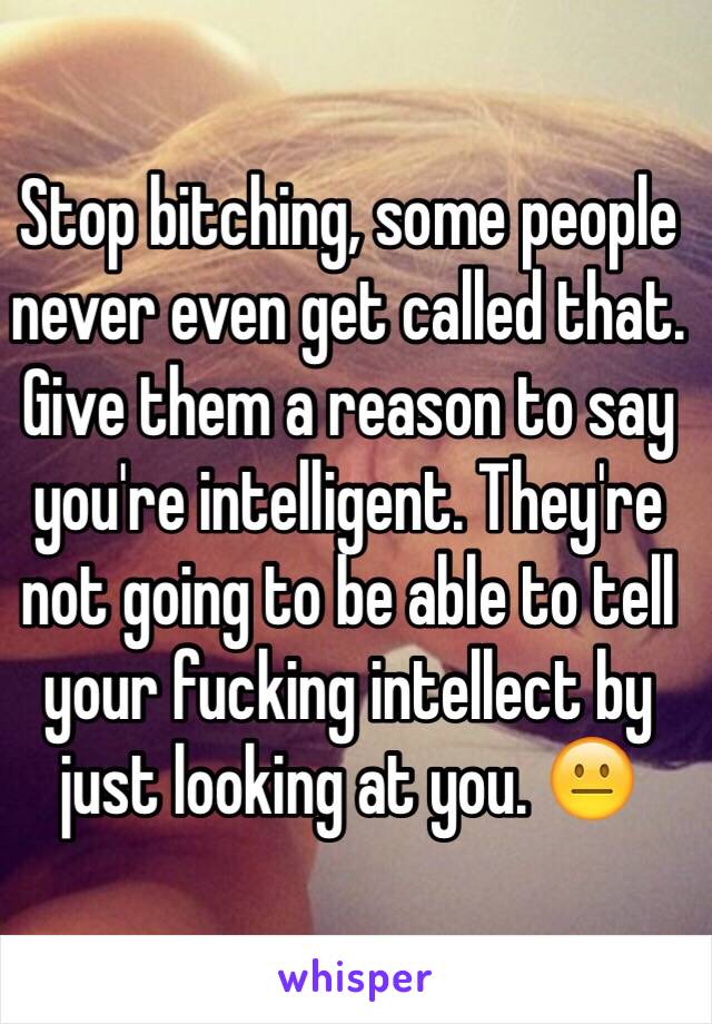 Stop bitching, some people never even get called that. Give them a reason to say you're intelligent. They're not going to be able to tell your fucking intellect by just looking at you. 😐