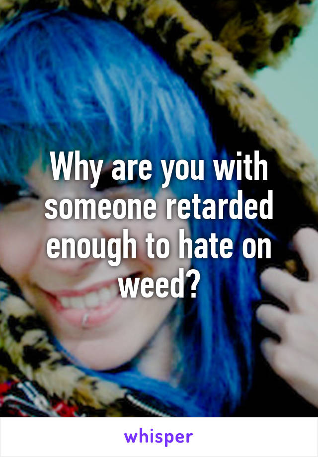 Why are you with someone retarded enough to hate on weed?