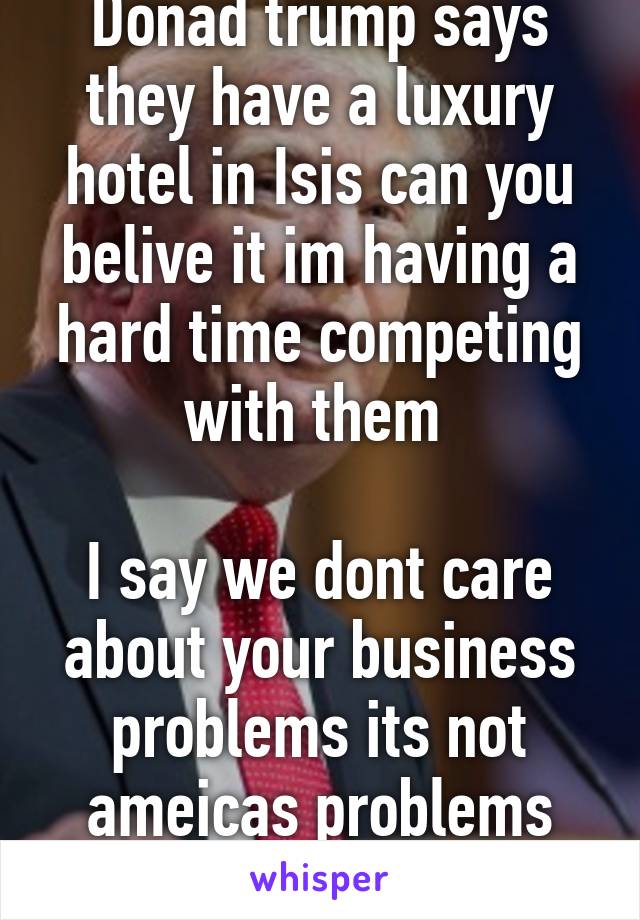 Donad trump says they have a luxury hotel in Isis can you belive it im having a hard time competing with them 

I say we dont care about your business problems its not ameicas problems too