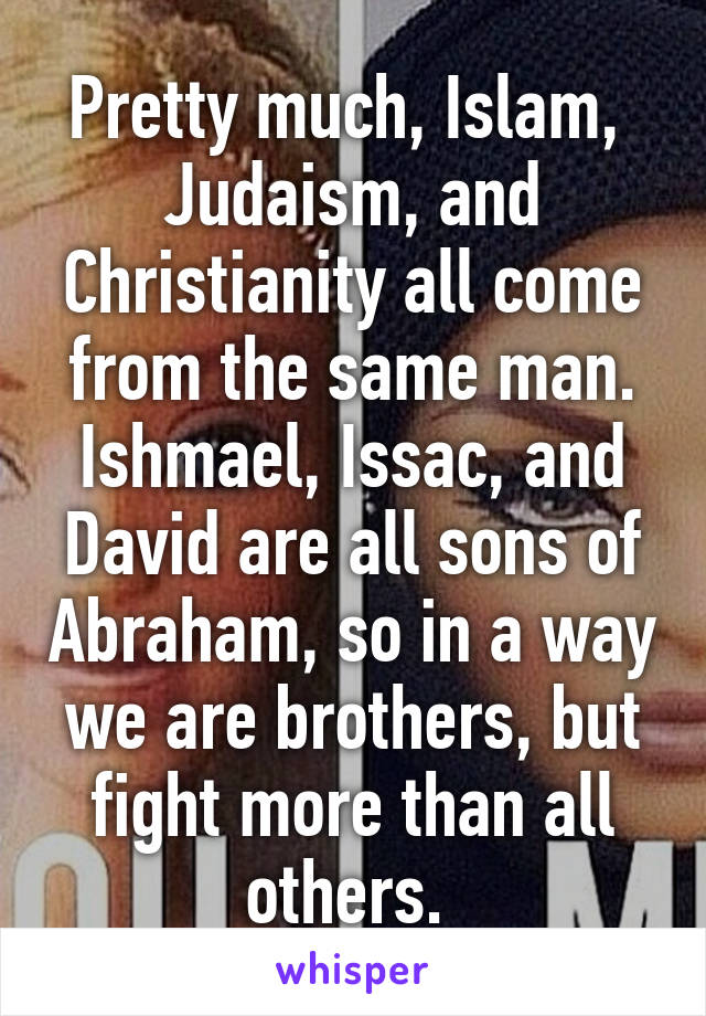 Pretty much, Islam,  Judaism, and Christianity all come from the same man. Ishmael, Issac, and David are all sons of Abraham, so in a way we are brothers, but fight more than all others. 