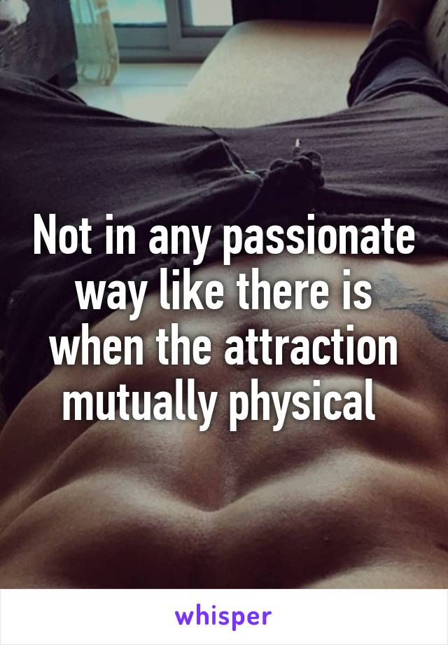 Not in any passionate way like there is when the attraction mutually physical 